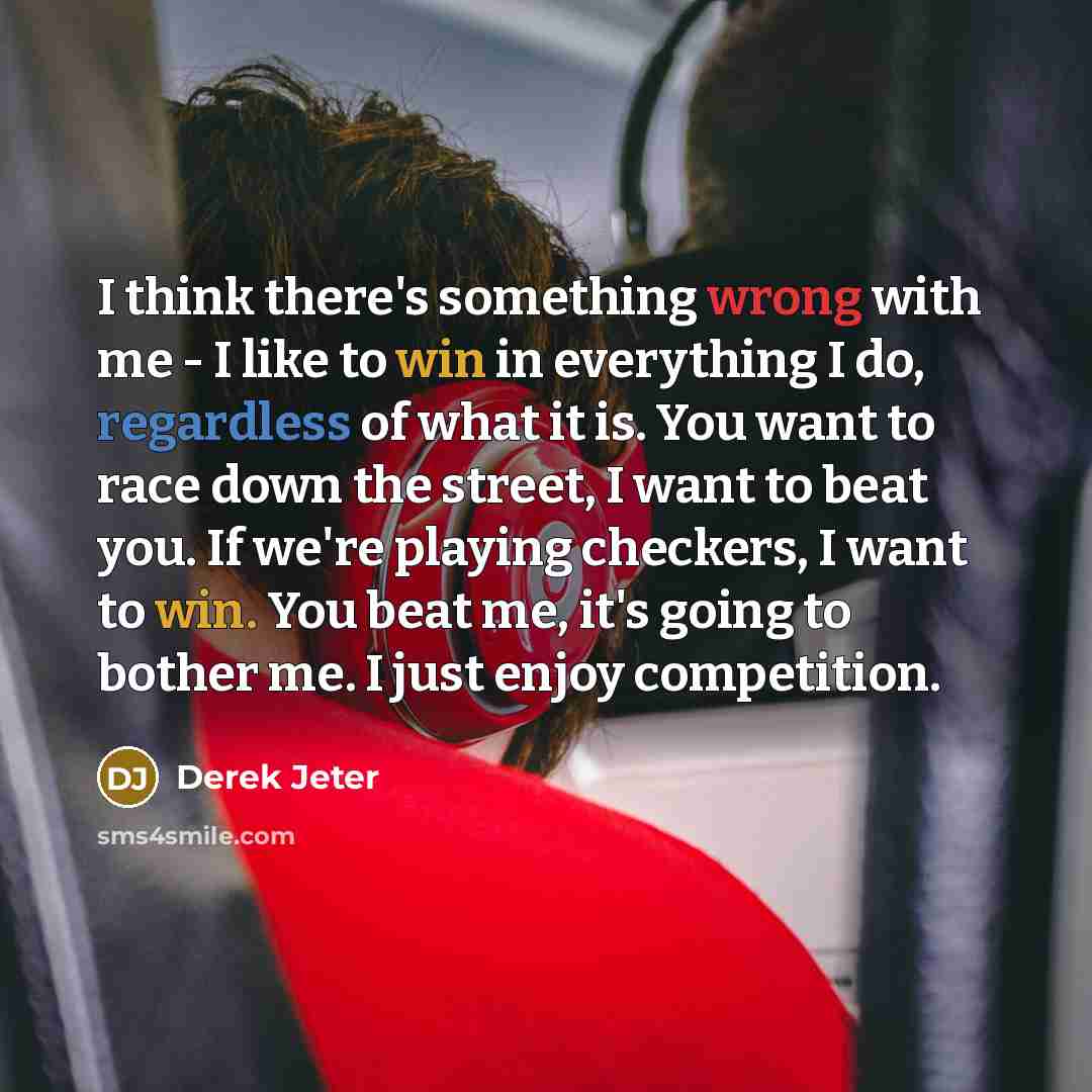 “I think there's something wrong with me - I like to win in everything I do, regardless of what it is. You want to race down the street, I want to beat you. If we're playing checkers, I want to win. You beat me, it's going to bother me. I just enjoy competition.” quote by Derek Jeter