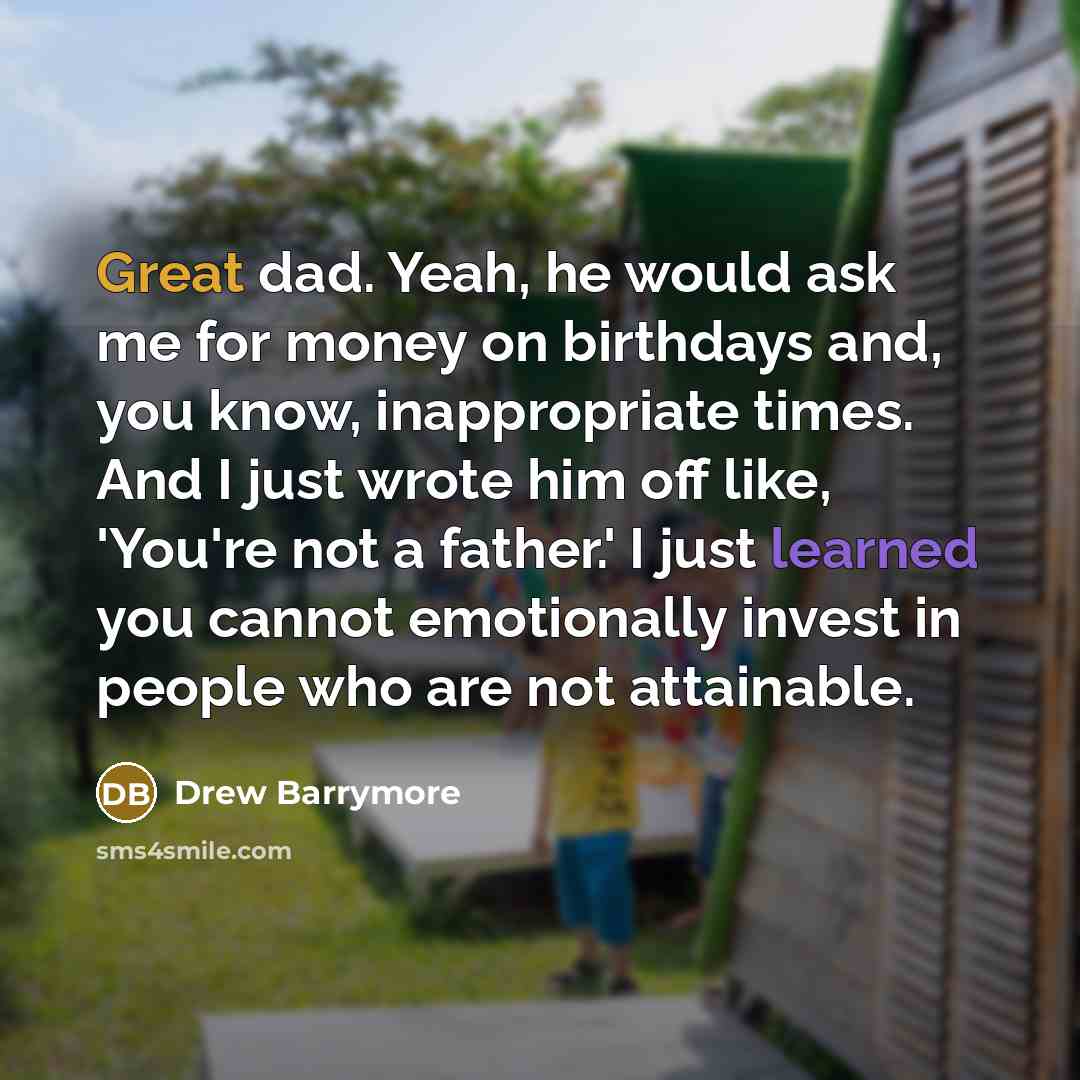 “Great dad. Yeah, he would ask me for money on birthdays and, you know, inappropriate times. And I just wrote him off like, 'You're not a father.' I just learned you cannot emotionally invest in people who are not attainable.” quote by Drew Barrymore