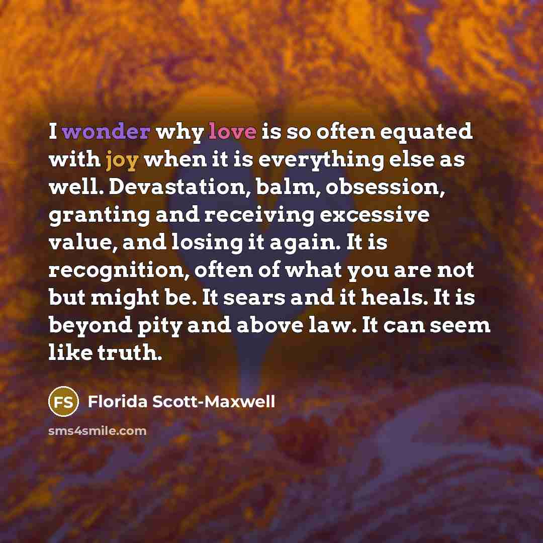“I wonder why love is so often equated with joy when it is everything else as well. Devastation, balm, obsession, granting and receiving excessive value, and losing it again. It is recognition, often of what you are not but might be. It sears and it heals. It is beyond pity and above law. It can…” quote by Florida Scott-Maxwell