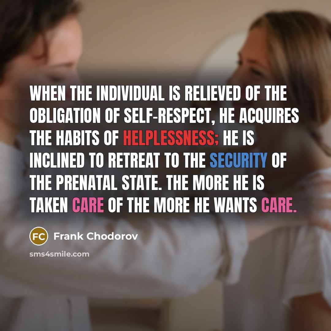 “When the individual is relieved of the obligation of self-respect, he acquires the habits of helplessness; he is inclined to retreat to the security of the prenatal state. The more he is taken care of the more he wants care.” quote by Frank Chodorov