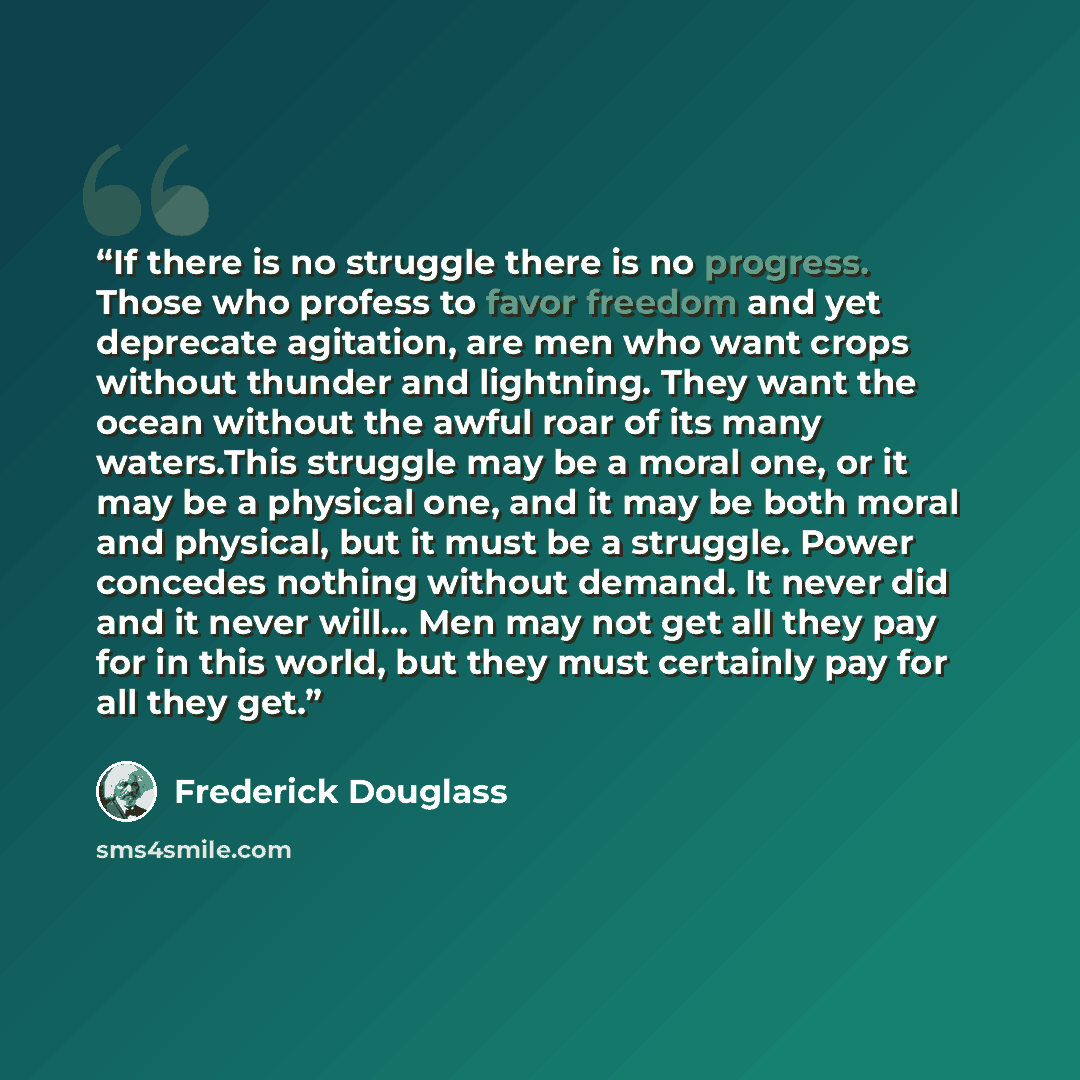 “If there is no struggle there is no progress. Those who profess to favor freedom and yet deprecate agitation, are men who want crops without thunder and lightning. They want the ocean without the awful roar of its many waters.This struggle may be a moral one, or it may be a physical one, and it…” quote by Frederick Douglass