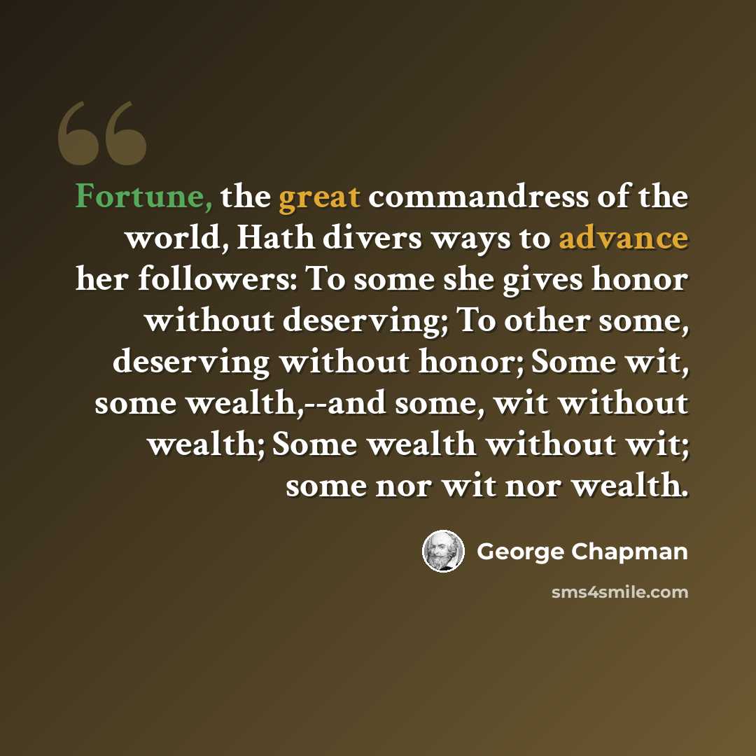 “Fortune, the great commandress of the world, Hath divers ways to advance her followers: To some she gives honor without deserving; To other some, deserving without honor; Some wit, some wealth,--and some, wit without wealth; Some wealth without wit; some nor wit nor wealth.” quote by George Chapman
