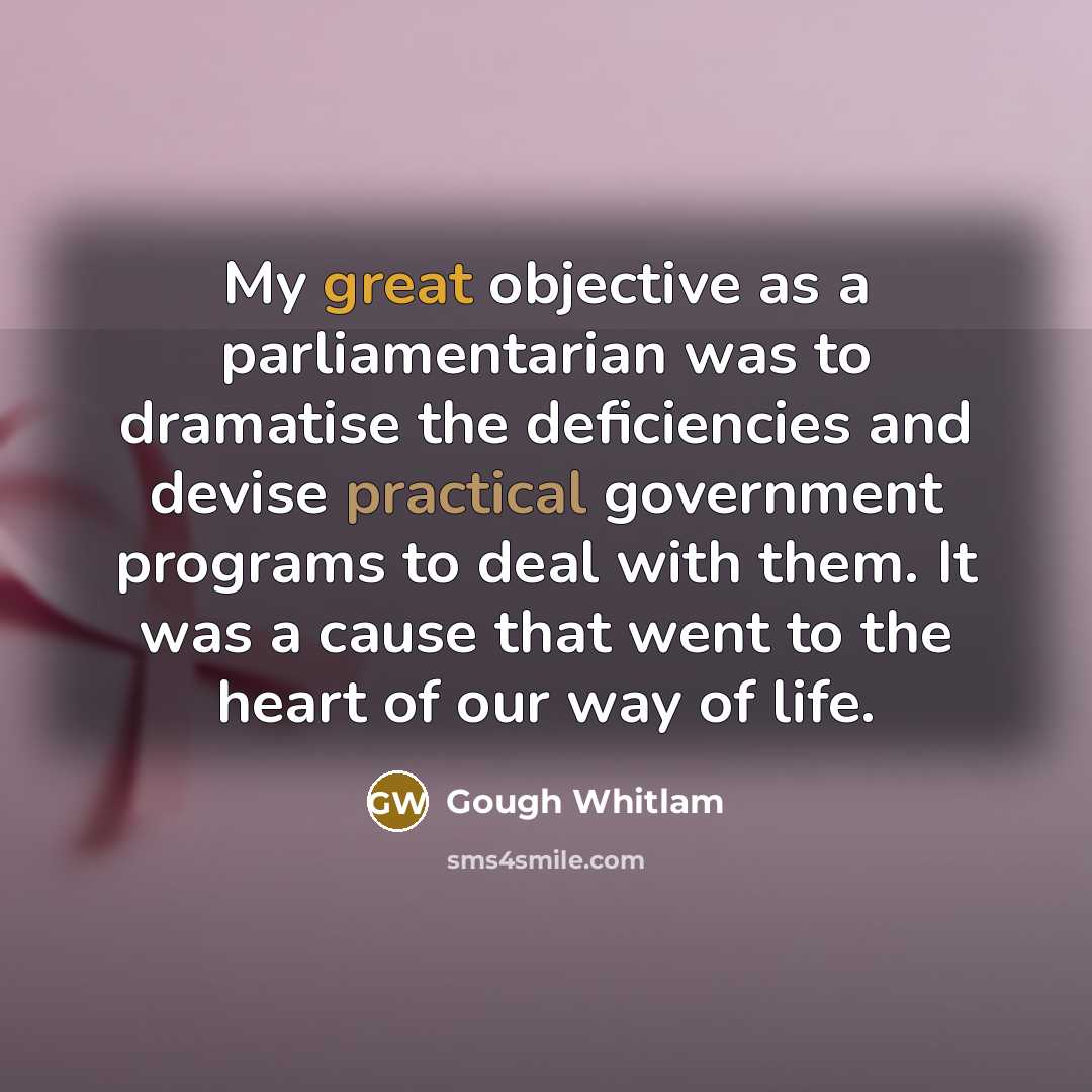 “My great objective as a parliamentarian was to dramatise the deficiencies and devise practical government programs to deal with them. It was a cause that went to the heart of our way of life.” quote by Gough Whitlam