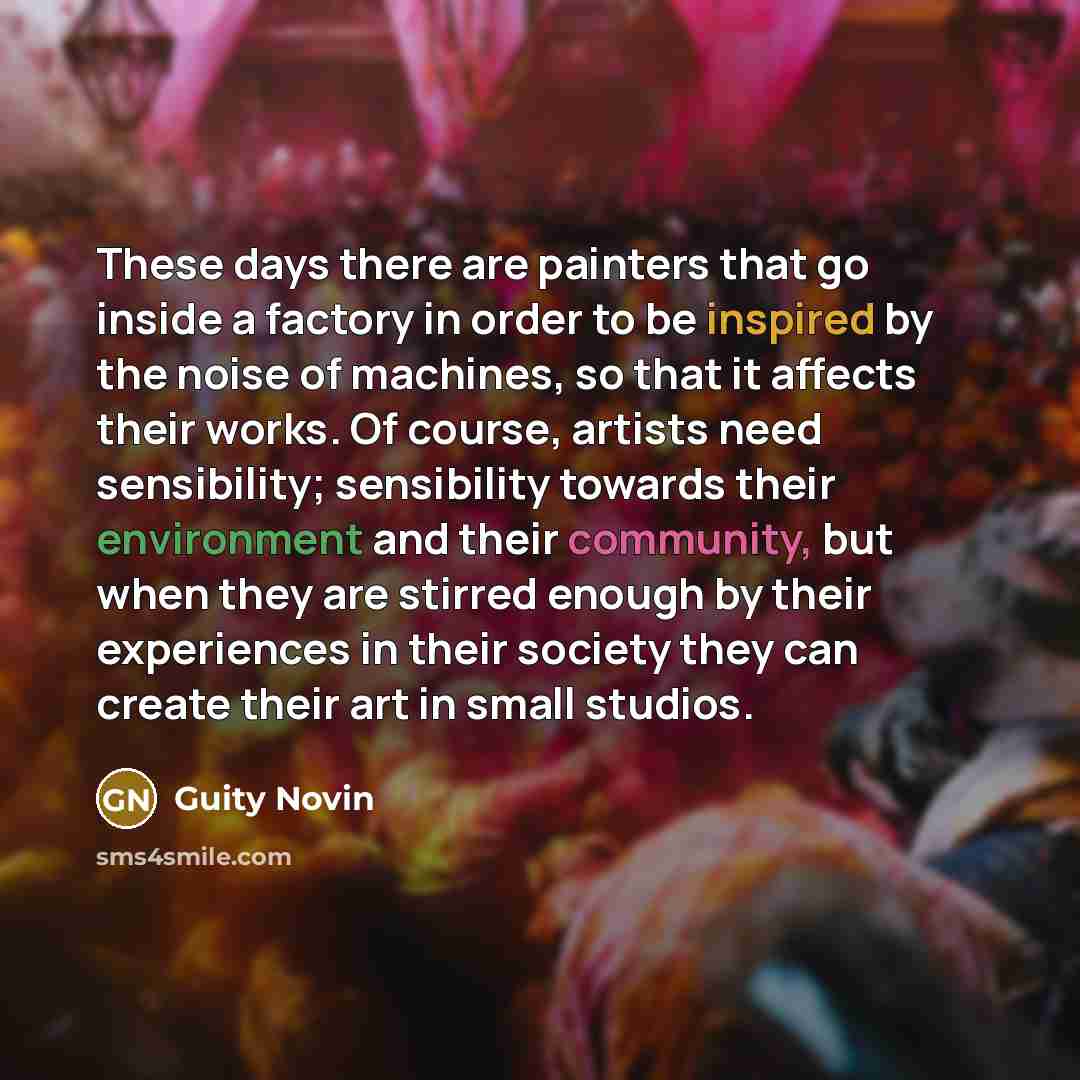 “These days there are painters that go inside a factory in order to be inspired by the noise of machines, so that it affects their works. Of course, artists need sensibility; sensibility towards their environment and their community, but when they are stirred enough by their experiences in their…” quote by Guity Novin