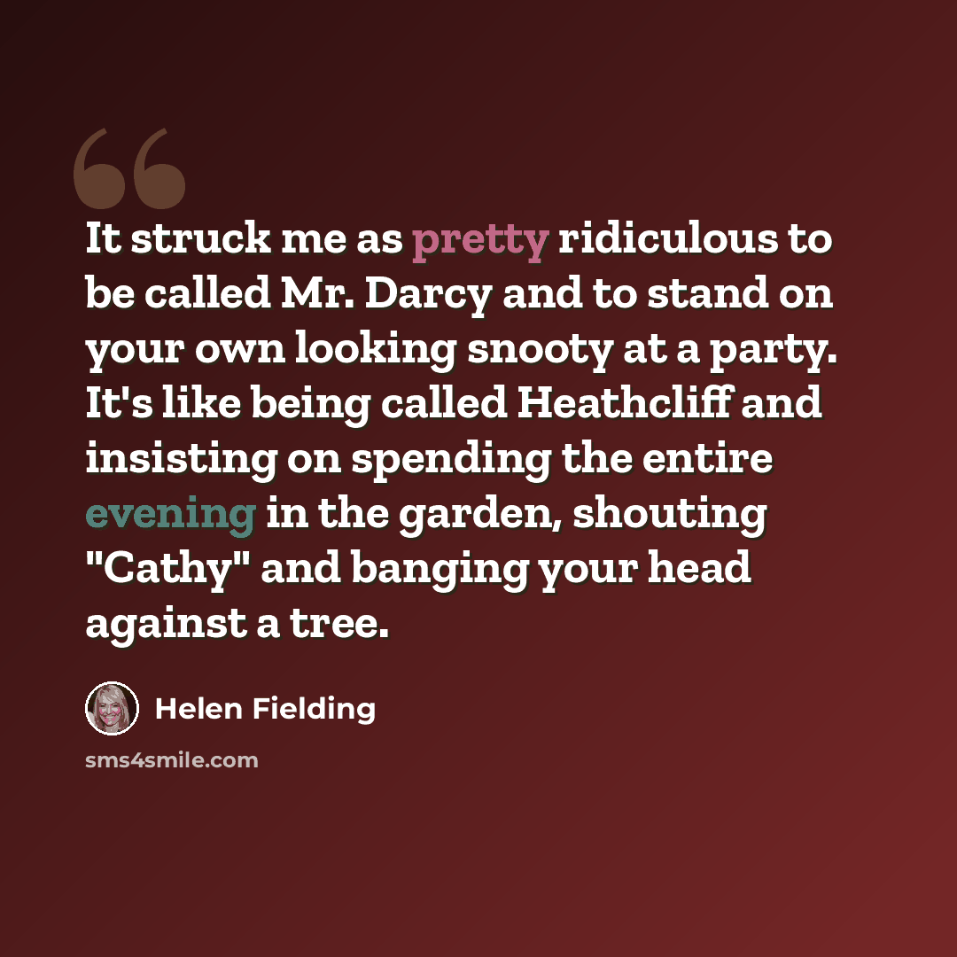 “It struck me as pretty ridiculous to be called Mr. Darcy and to stand on your own looking snooty at a party. It's like being called Heathcliff and insisting on spending the entire evening in the garden, shouting "Cathy" and banging your head against a tree.” quote by Helen Fielding