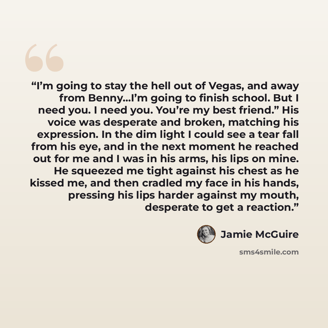 “I’m going to stay the hell out of Vegas, and away from Benny…I’m going to finish school. But I need you. I need you. You’re my best friend.” His voice was desperate and broken, matching his expression. In the dim light I could see a tear fall from his eye, and in the next moment he reached out for…” quote by Jamie McGuire