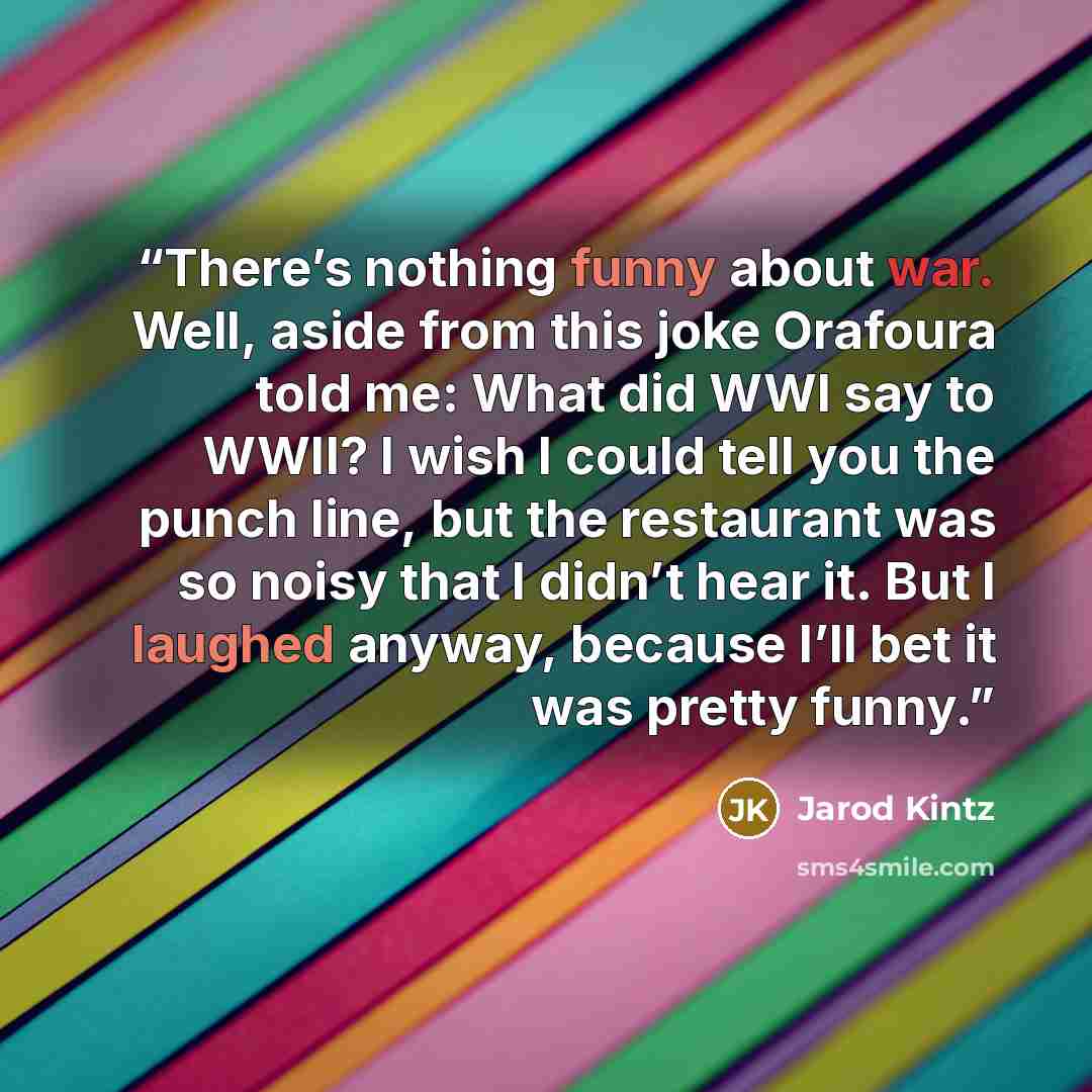 “There’s nothing funny about war. Well, aside from this joke Orafoura told me: What did WWI say to WWII? I wish I could tell you the punch line, but the restaurant was so noisy that I didn’t hear it. But I laughed anyway, because I’ll bet it was pretty funny.” quote by Jarod Kintz