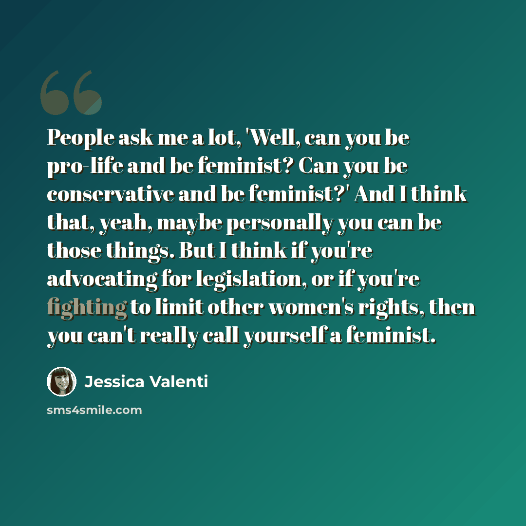 “People ask me a lot, 'Well, can you be pro-life and be feminist? Can you be conservative and be feminist?' And I think that, yeah, maybe personally you can be those things. But I think if you're advocating for legislation, or if you're fighting to limit other women's rights, then you can't really…” quote by Jessica Valenti