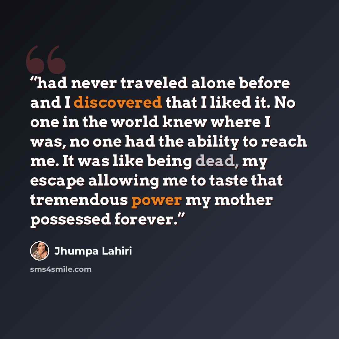 “had never traveled alone before and I discovered that I liked it. No one in the world knew where I was, no one had the ability to reach me. It was like being dead, my escape allowing me to taste that tremendous power my mother possessed forever.” quote by Jhumpa Lahiri