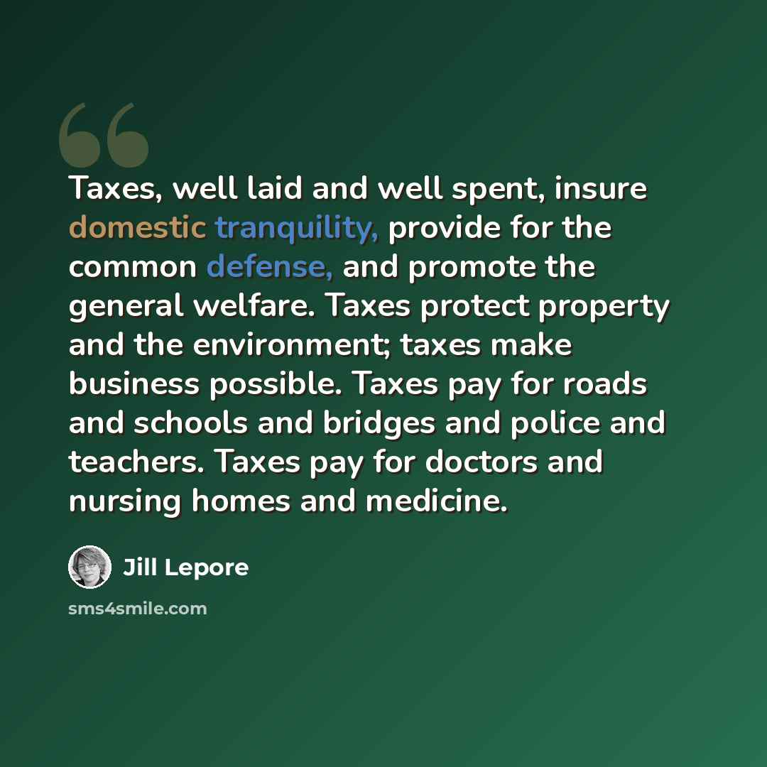 “Taxes, well laid and well spent, insure domestic tranquility, provide for the common defense, and promote the general welfare. Taxes protect property and the environment; taxes make business possible. Taxes pay for roads and schools and bridges and police and teachers. Taxes pay for doctors and…” quote by Jill Lepore