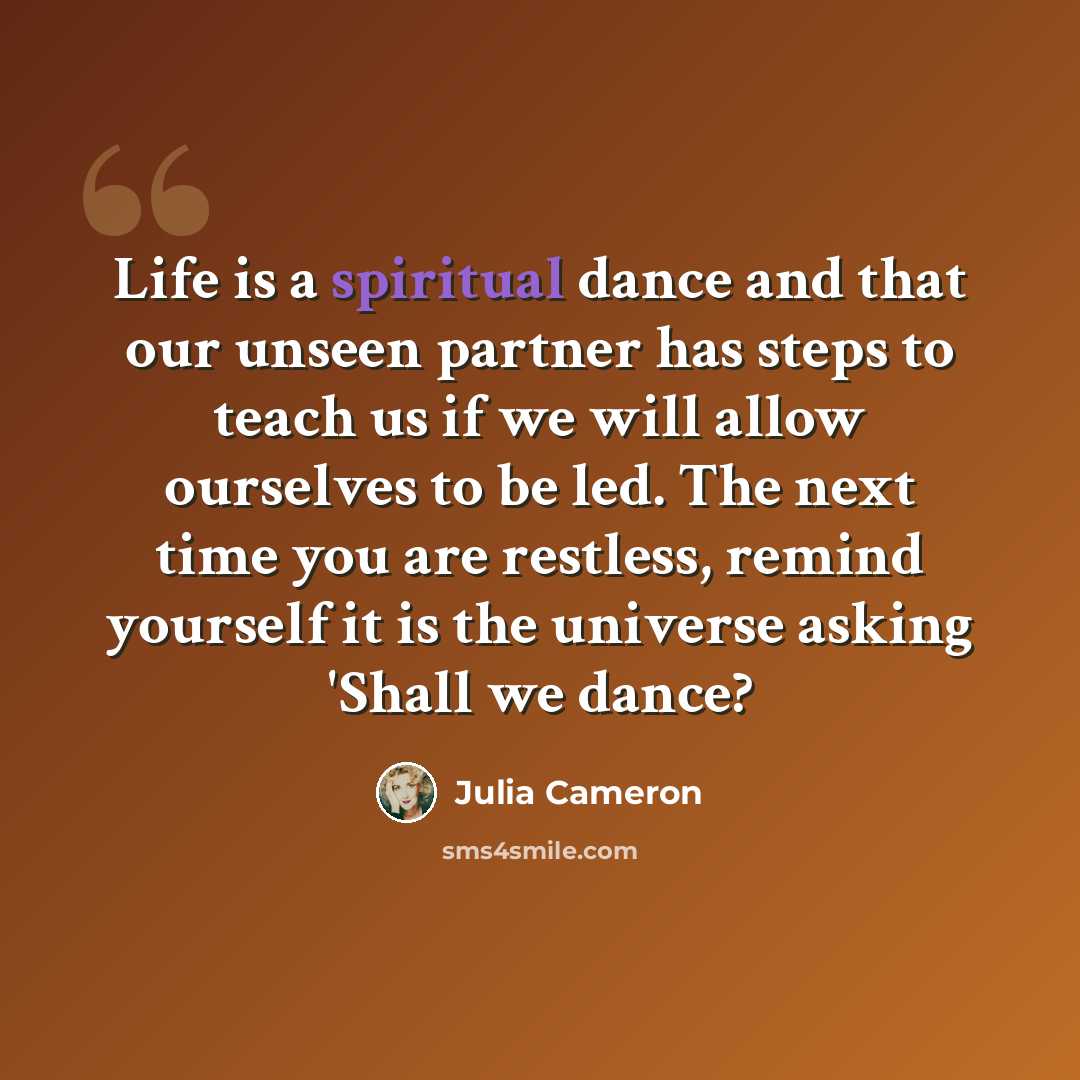“Life is a spiritual dance and that our unseen partner has steps to teach us if we will allow ourselves to be led. The next time you are restless, remind yourself it is the universe asking 'Shall we dance?” quote by Julia Cameron