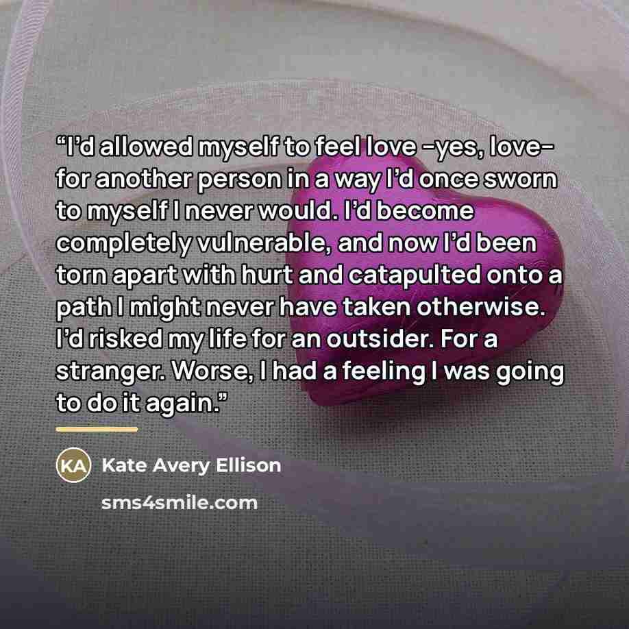 “I’d allowed myself to feel love –yes, love– for another person in a way I’d once sworn to myself I never would. I’d become completely vulnerable, and now I’d been torn apart with hurt and catapulted onto a path I might never have taken otherwise. I’d risked my life for an outsider. For a stranger…” quote by Kate Avery Ellison