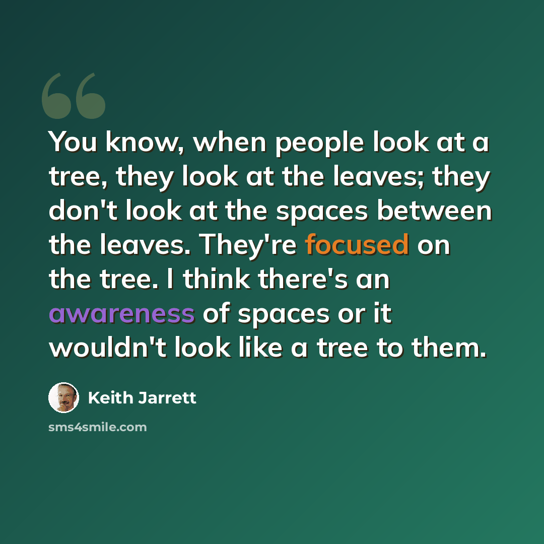 “You know, when people look at a tree, they look at the leaves; they don't look at the spaces between the leaves. They're focused on the tree. I think there's an awareness of spaces or it wouldn't look like a tree to them.” quote by Keith Jarrett