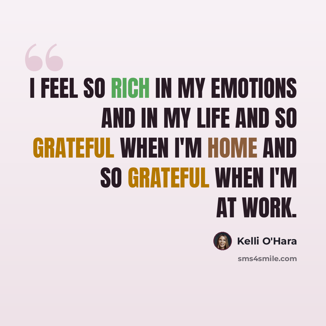 “I feel so rich in my emotions and in my life and so grateful when I'm home and so grateful when I'm at work.” quote by Kelli O'Hara