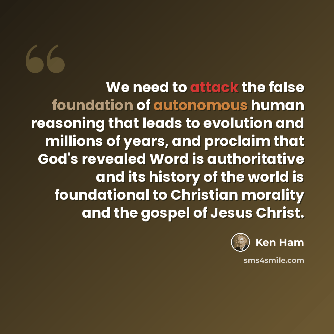 “We need to attack the false foundation of autonomous human reasoning that leads to evolution and millions of years, and proclaim that God's revealed Word is authoritative and its history of the world is foundational to Christian morality and the gospel of Jesus Christ.” quote by Ken Ham