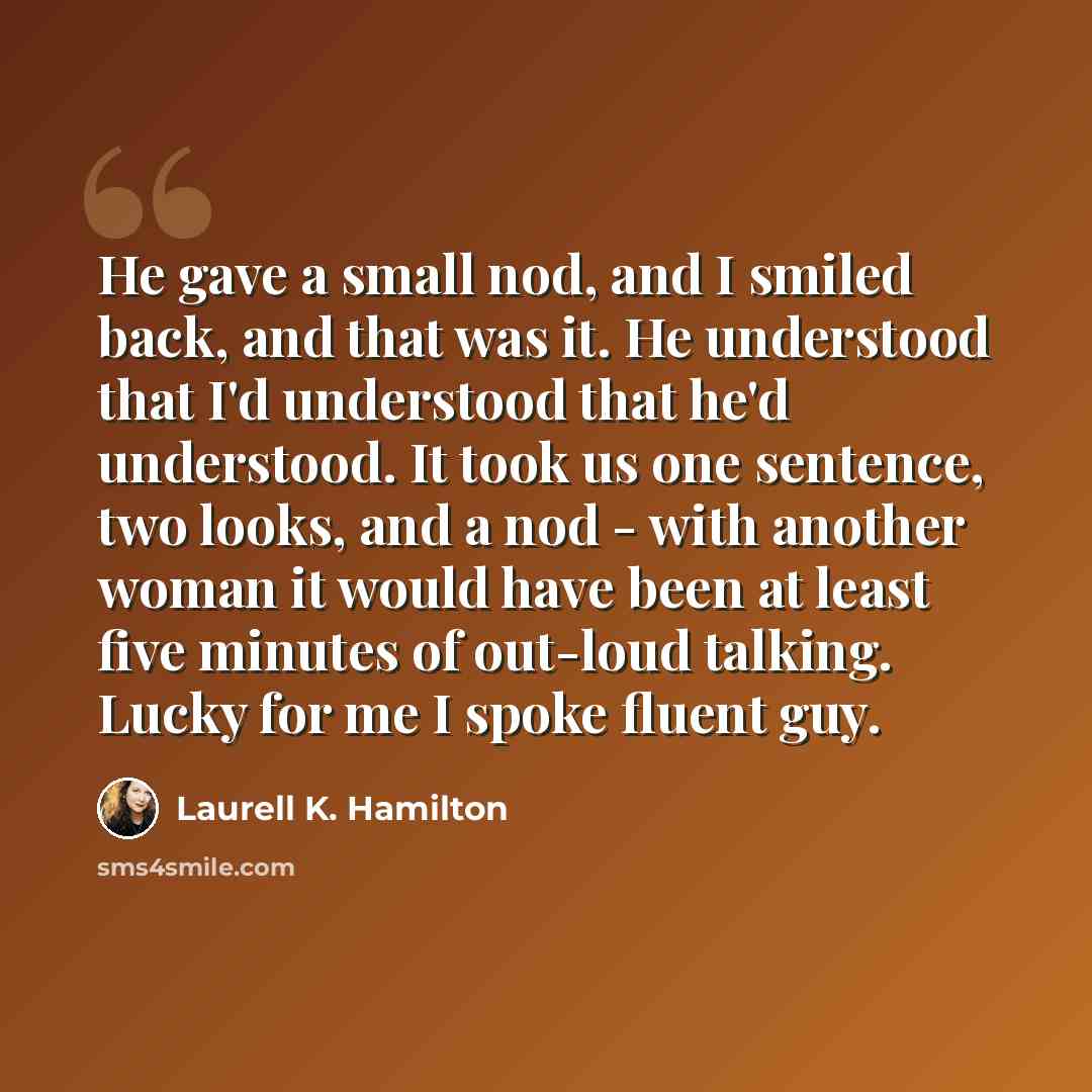 “He gave a small nod, and I smiled back, and that was it. He understood that I'd understood that he'd understood. It took us one sentence, two looks, and a nod - with another woman it would have been at least five minutes of out-loud talking. Lucky for me I spoke fluent guy.” quote by Laurell K. Hamilton