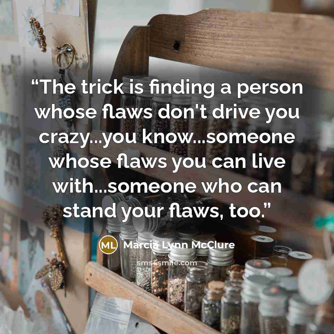 “The trick is finding a person whose flaws don't drive you crazy...you know...someone whose flaws you can live with...someone who can stand your flaws, too.” quote by Marcia Lynn McClure