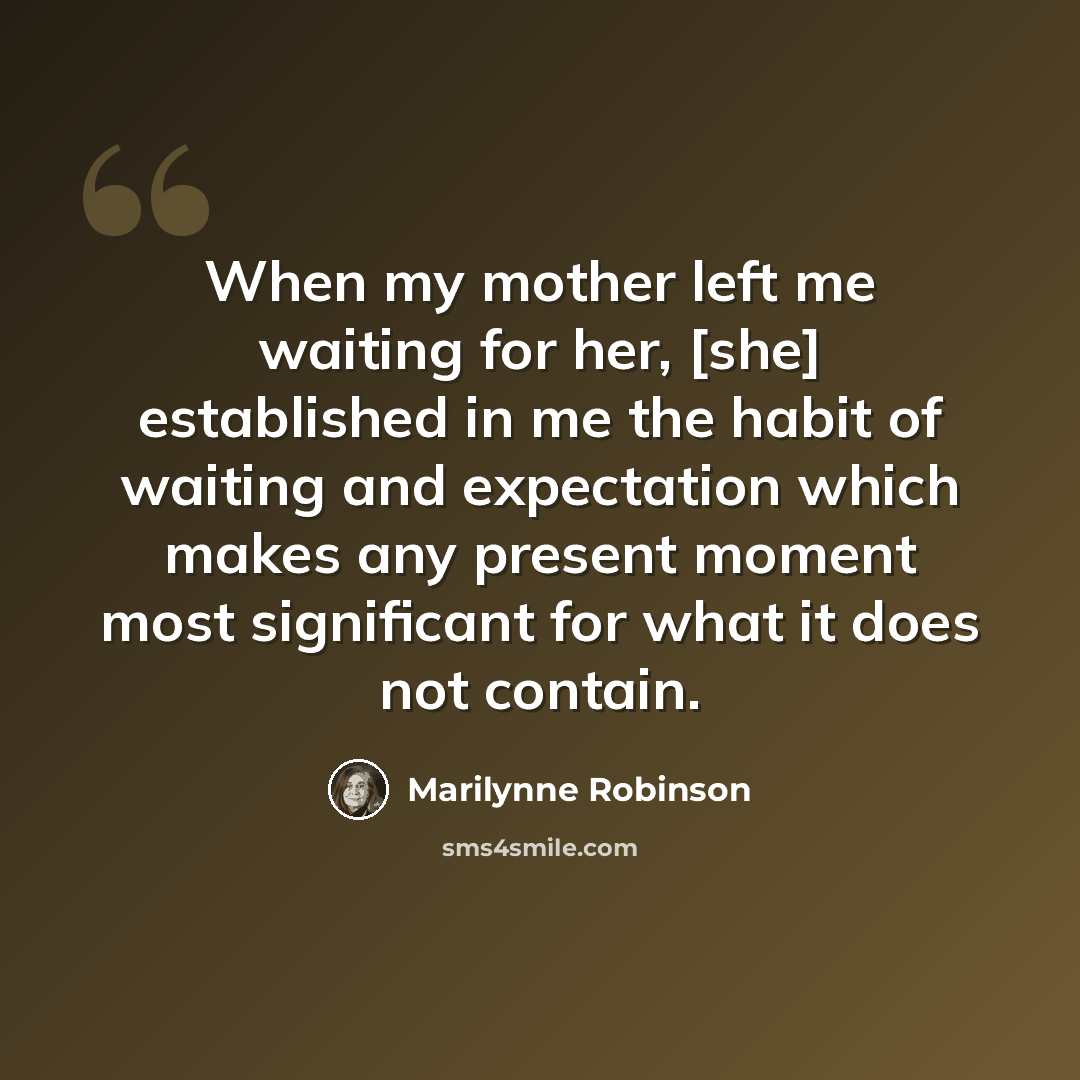 “When my mother left me waiting for her, [she] established in me the habit of waiting and expectation which makes any present moment most significant for what it does not contain.” quote by Marilynne Robinson