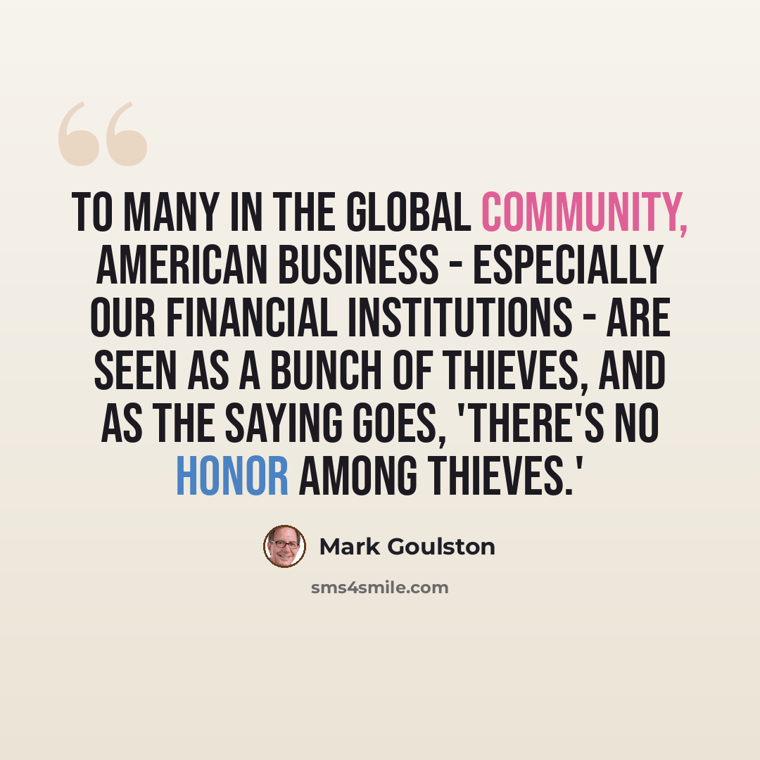 “To many in the global community, American business - especially our financial institutions - are seen as a bunch of thieves, and as the saying goes, 'There's no honor among thieves.'” quote by Mark Goulston