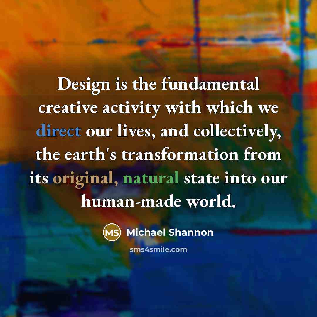 “Design is the fundamental creative activity with which we direct our lives, and collectively, the earth's transformation from its original, natural state into our human-made world.” quote by Michael Shannon