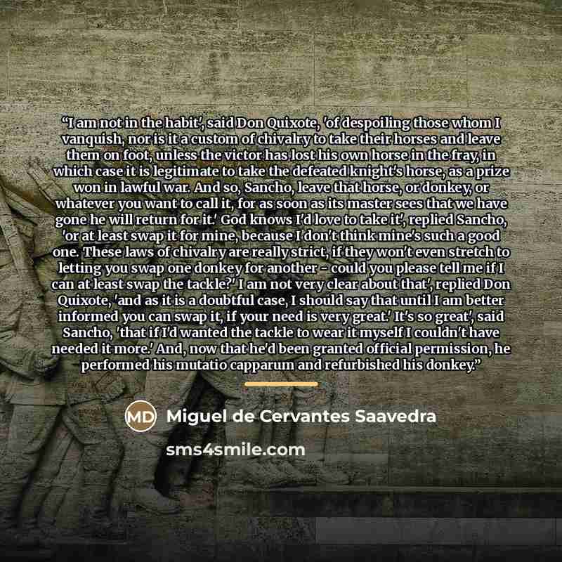 “I am not in the habit', said Don Quixote, 'of despoiling those whom I vanquish, nor is it a custom of chivalry to take their horses and leave them on foot, unless the victor has lost his own horse in the fray, in which case it is legitimate to take the defeated knight's horse, as a prize won in…” quote by Miguel de Cervantes Saavedra