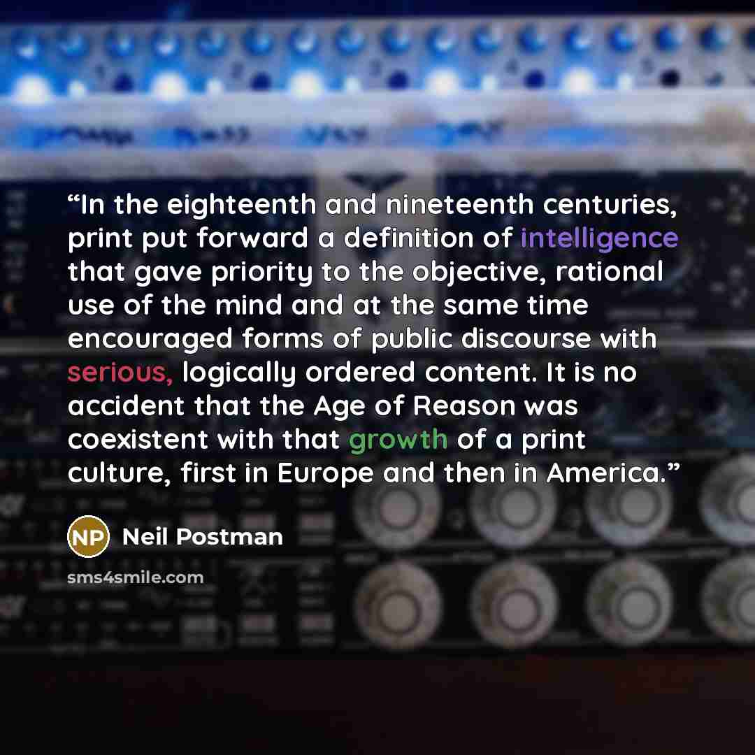 “In the eighteenth and nineteenth centuries, print put forward a definition of intelligence that gave priority to the objective, rational use of the mind and at the same time encouraged forms of public discourse with serious, logically ordered content. It is no accident that the Age of Reason was…” quote by Neil Postman