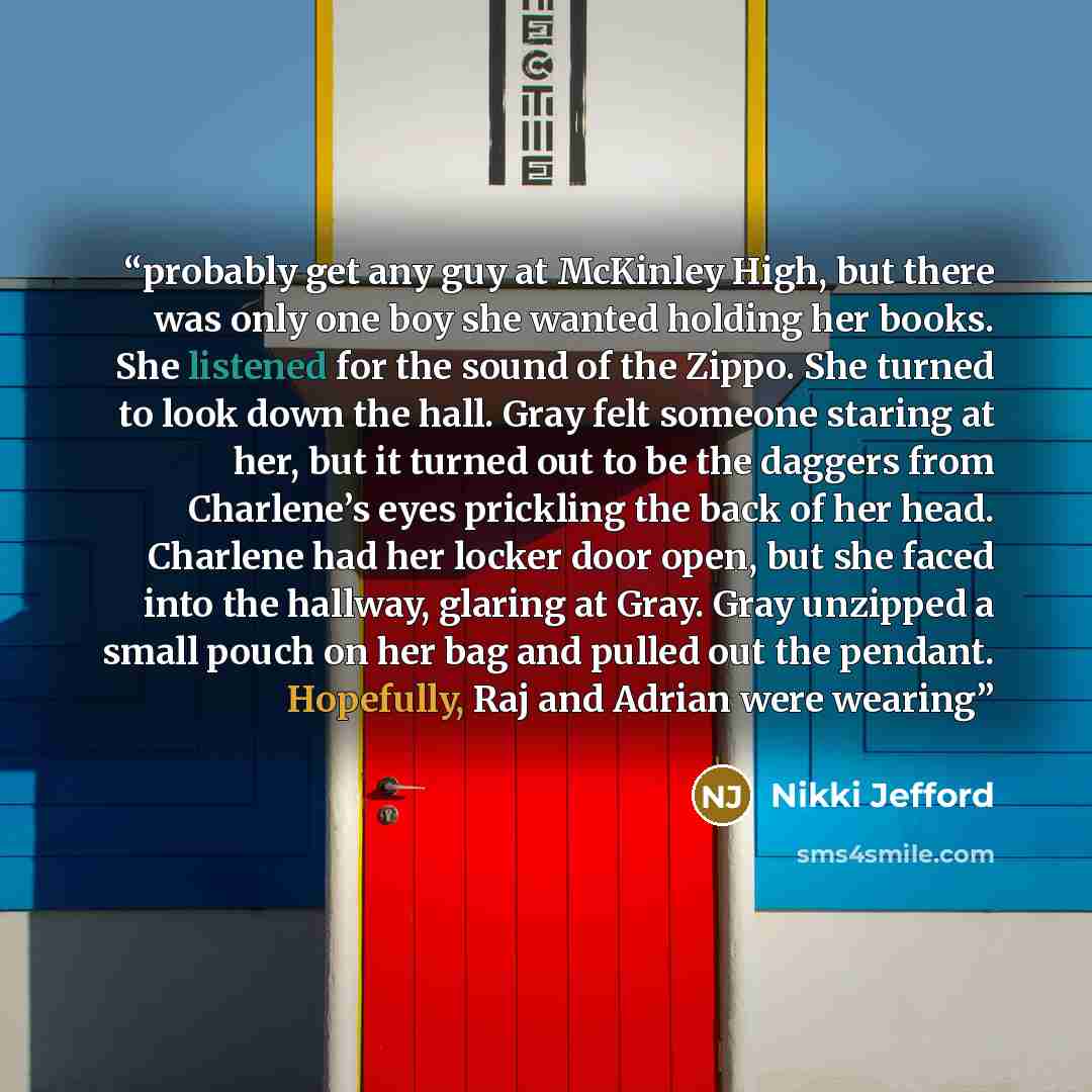 “probably get any guy at McKinley High, but there was only one boy she wanted holding her books. She listened for the sound of the Zippo. She turned to look down the hall. Gray felt someone staring at her, but it turned out to be the daggers from Charlene’s eyes prickling the back of her head…” quote by Nikki Jefford