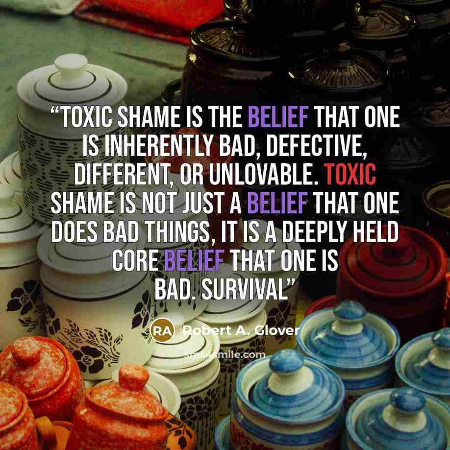 “Toxic shame is the belief that one is inherently bad, defective, different, or unlovable. Toxic shame is not just a belief that one does bad things, it is a deeply held core belief that one is bad. Survival” quote by Robert A. Glover