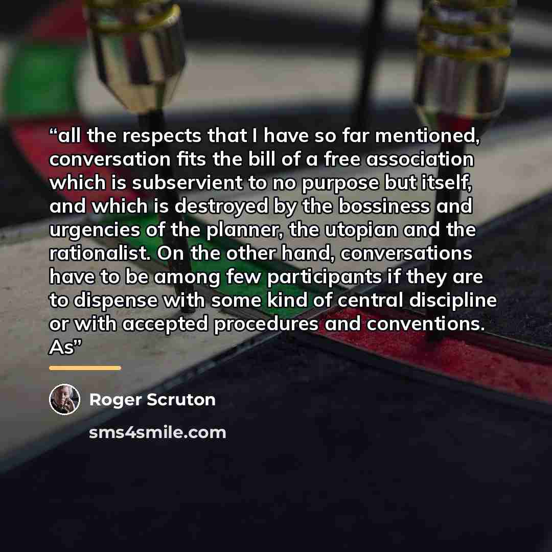 “all the respects that I have so far mentioned, conversation fits the bill of a free association which is subservient to no purpose but itself, and which is destroyed by the bossiness and urgencies of the planner, the utopian and the rationalist. On the other hand, conversations have to be among…” quote by Roger Scruton