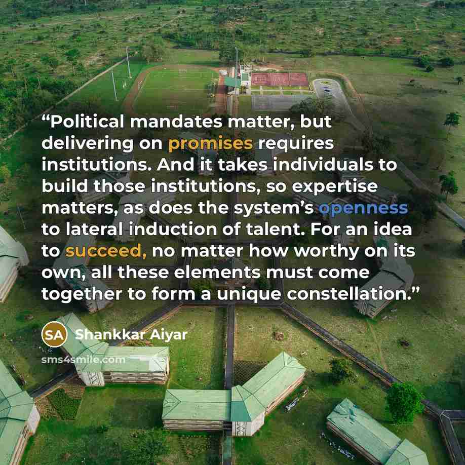“Political mandates matter, but delivering on promises requires institutions. And it takes individuals to build those institutions, so expertise matters, as does the system’s openness to lateral induction of talent. For an idea to succeed, no matter how worthy on its own, all these elements must…” quote by Shankkar Aiyar
