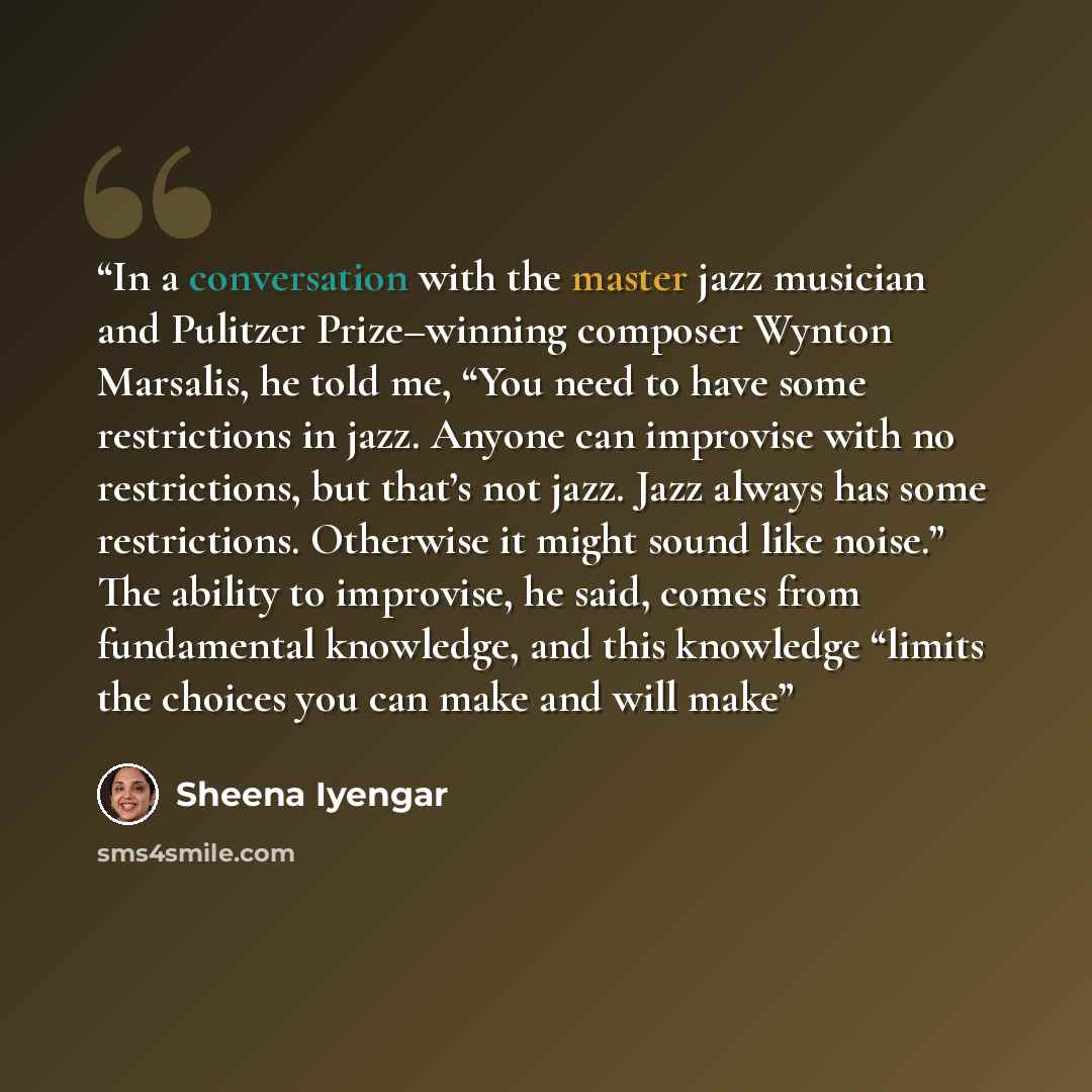“In a conversation with the master jazz musician and Pulitzer Prize–winning composer Wynton Marsalis, he told me, “You need to have some restrictions in jazz. Anyone can improvise with no restrictions, but that’s not jazz. Jazz always has some restrictions. Otherwise it might sound like noise.” The…” quote by Sheena Iyengar