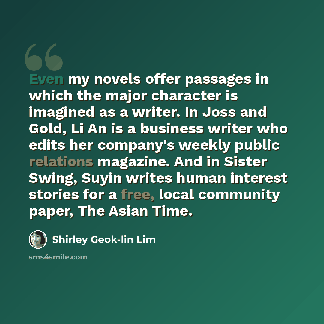 “Even my novels offer passages in which the major character is imagined as a writer. In Joss and Gold, Li An is a business writer who edits her company's weekly public relations magazine. And in Sister Swing, Suyin writes human interest stories for a free, local community paper, The Asian Time.” quote by Shirley Geok-lin Lim