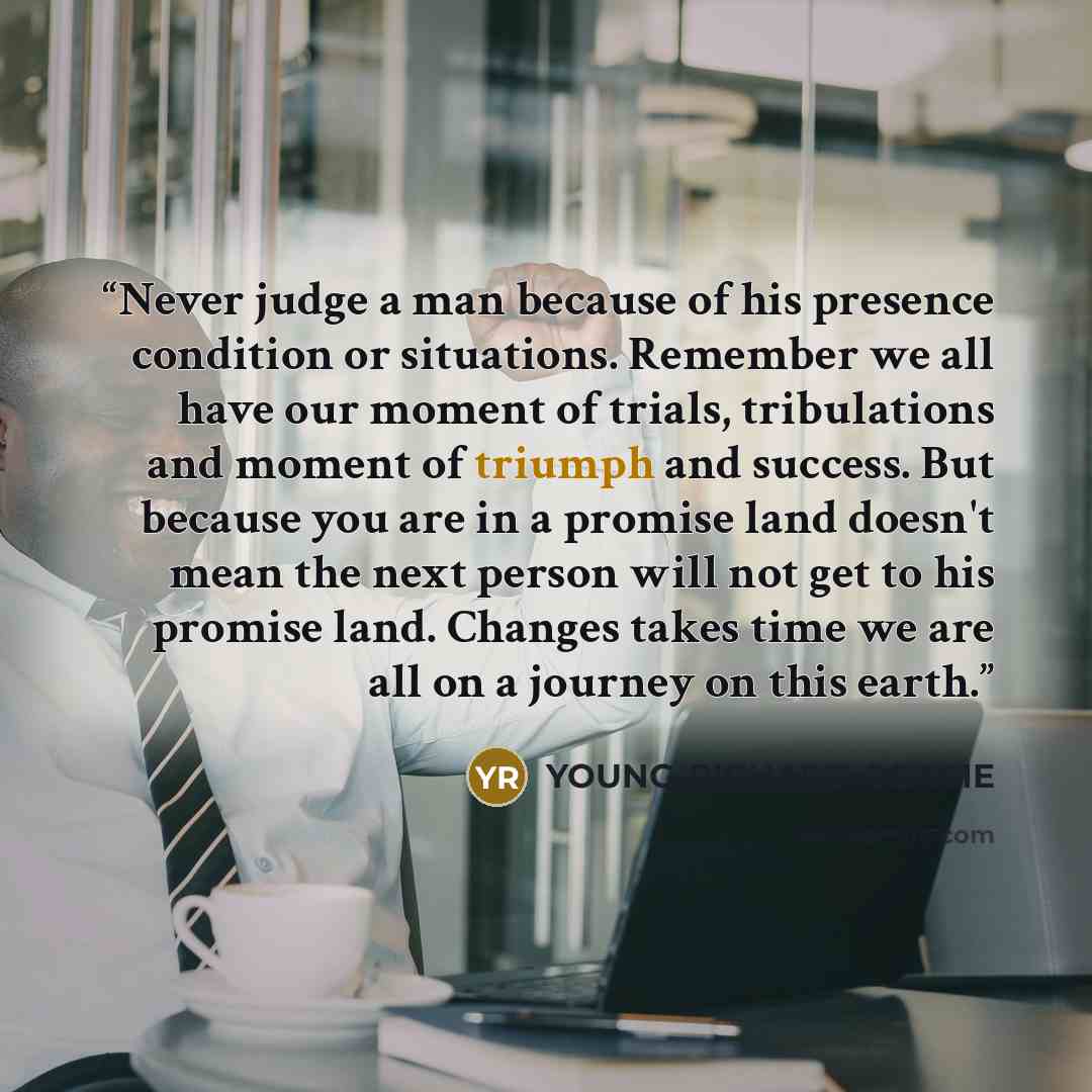 “Never judge a man because of his presence condition or situations. Remember we all have our moment of trials, tribulations and moment of triumph and success. But because you are in a promise land doesn't mean the next person will not get to his promise land. Changes takes time we are all on a…” quote by YOUNG-RICHARD OSAGIE