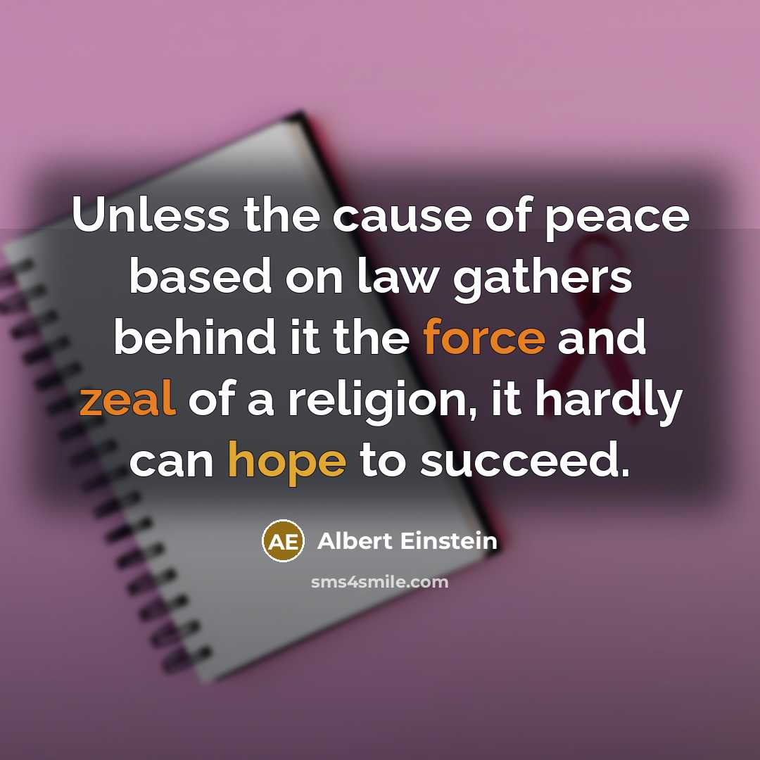 “Unless the cause of peace based on law gathers behind it the force and zeal of a religion, it hardly can hope to succeed.” quote by Albert Einstein