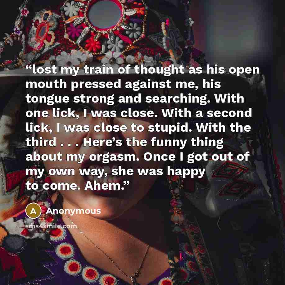 “lost my train of thought as his open mouth pressed against me, his tongue strong and searching. With one lick, I was close. With a second lick, I was close to stupid. With the third . . . Here’s the funny thing about my orgasm. Once I got out of my own way, she was happy to come. Ahem.” quote by Anonymous