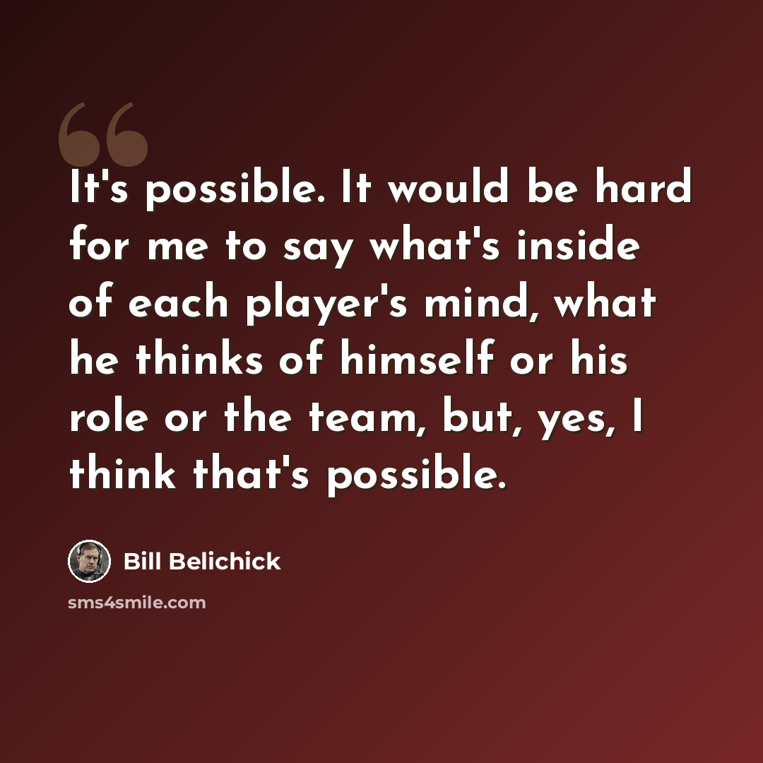 “It's possible. It would be hard for me to say what's inside of each player's mind, what he thinks of himself or his role or the team, but, yes, I think that's possible.” quote by Bill Belichick
