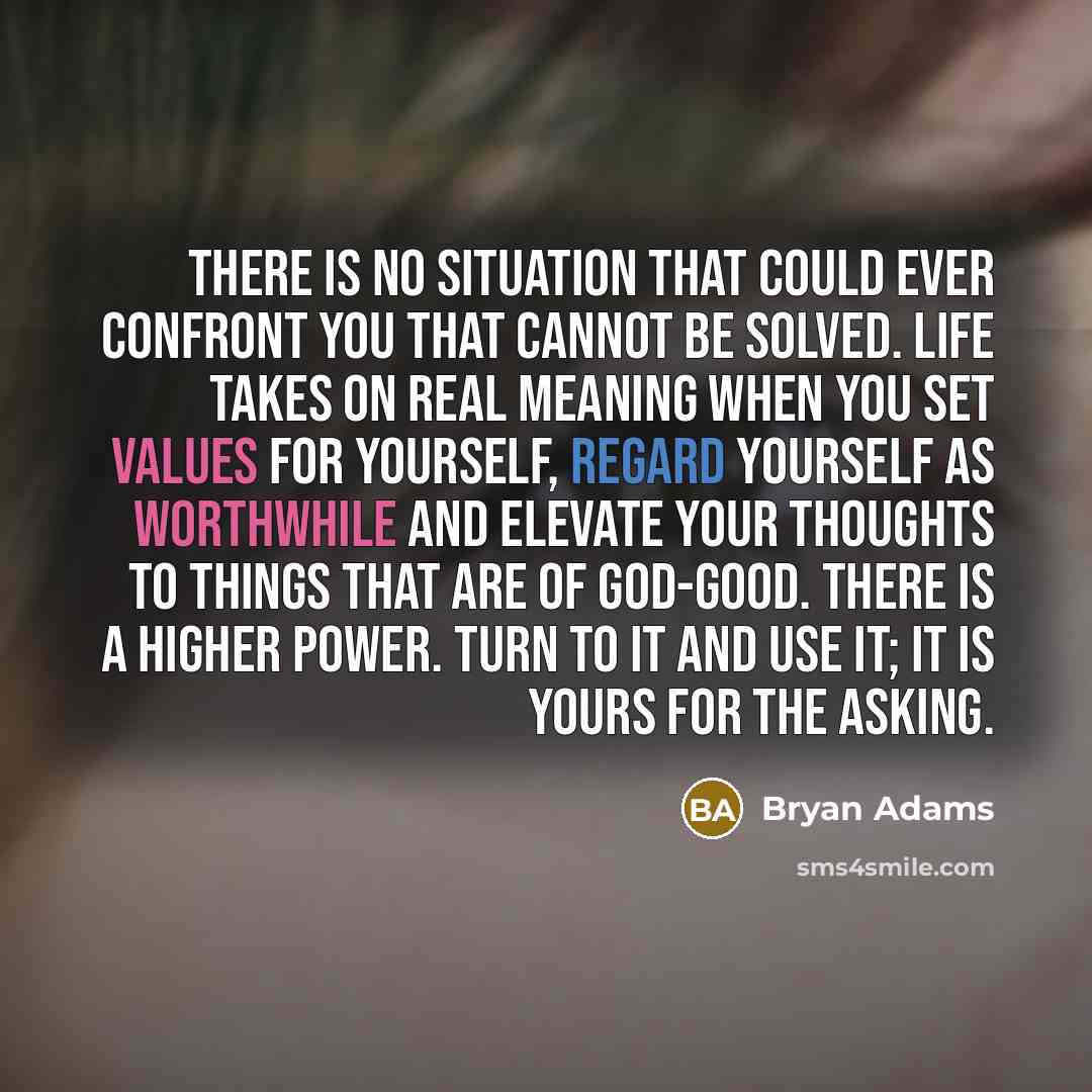 “There is no situation that could ever confront you that cannot be solved. Life takes on real meaning when you set values for yourself, regard yourself as worthwhile and elevate your thoughts to things that are of God-good. There is a Higher Power. Turn to it and use it; it is yours for the asking.” quote by Bryan Adams