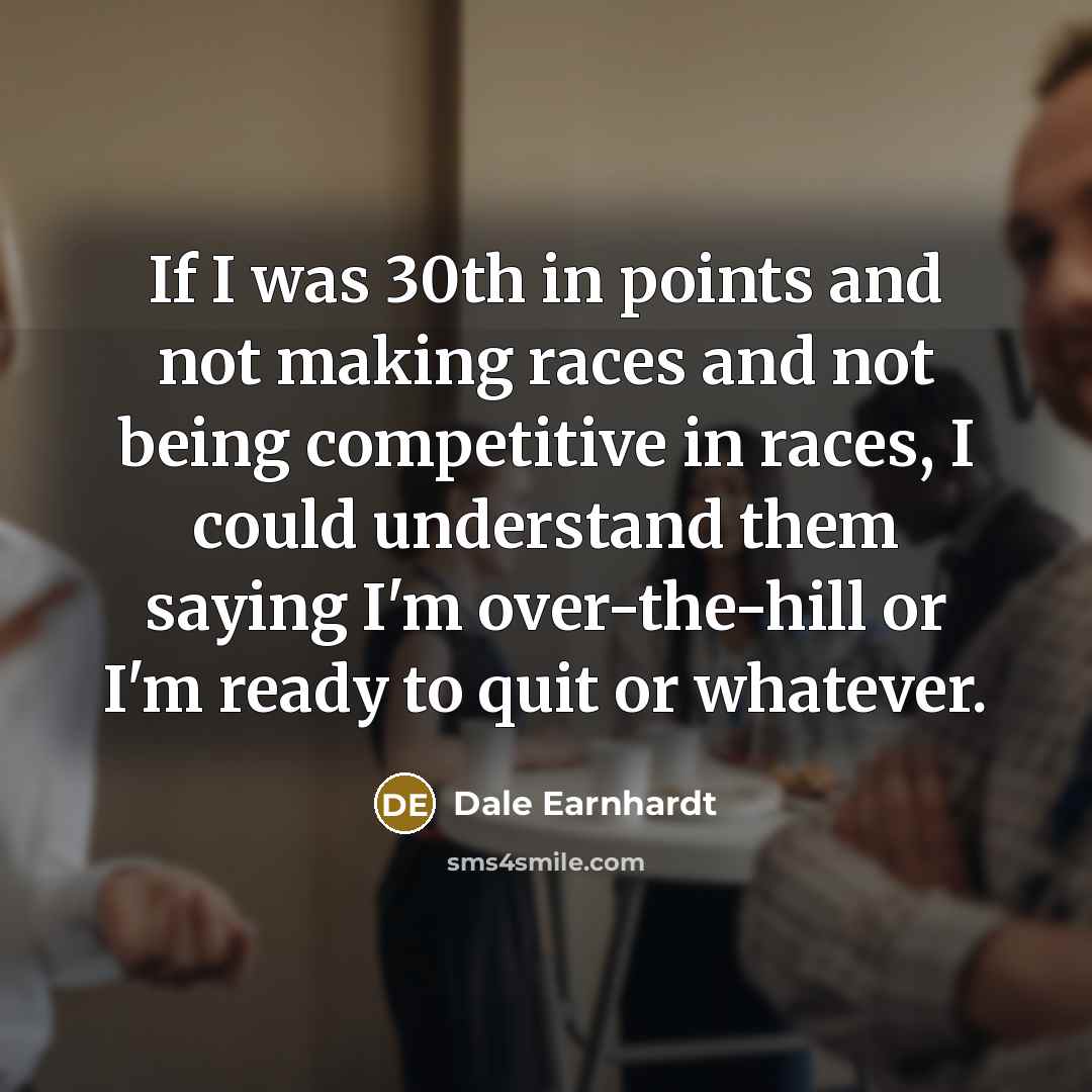 “If I was 30th in points and not making races and not being competitive in races, I could understand them saying I'm over-the-hill or I'm ready to quit or whatever.” quote by Dale Earnhardt