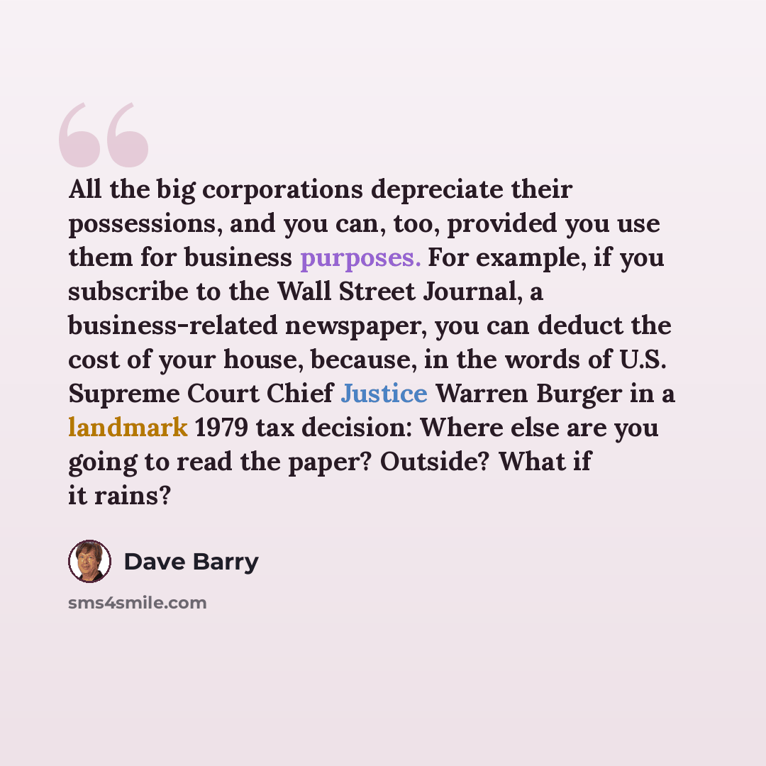 “All the big corporations depreciate their possessions, and you can, too, provided you use them for business purposes. For example, if you subscribe to the Wall Street Journal, a business-related newspaper, you can deduct the cost of your house, because, in the words of U.S. Supreme Court Chief…” quote by Dave Barry
