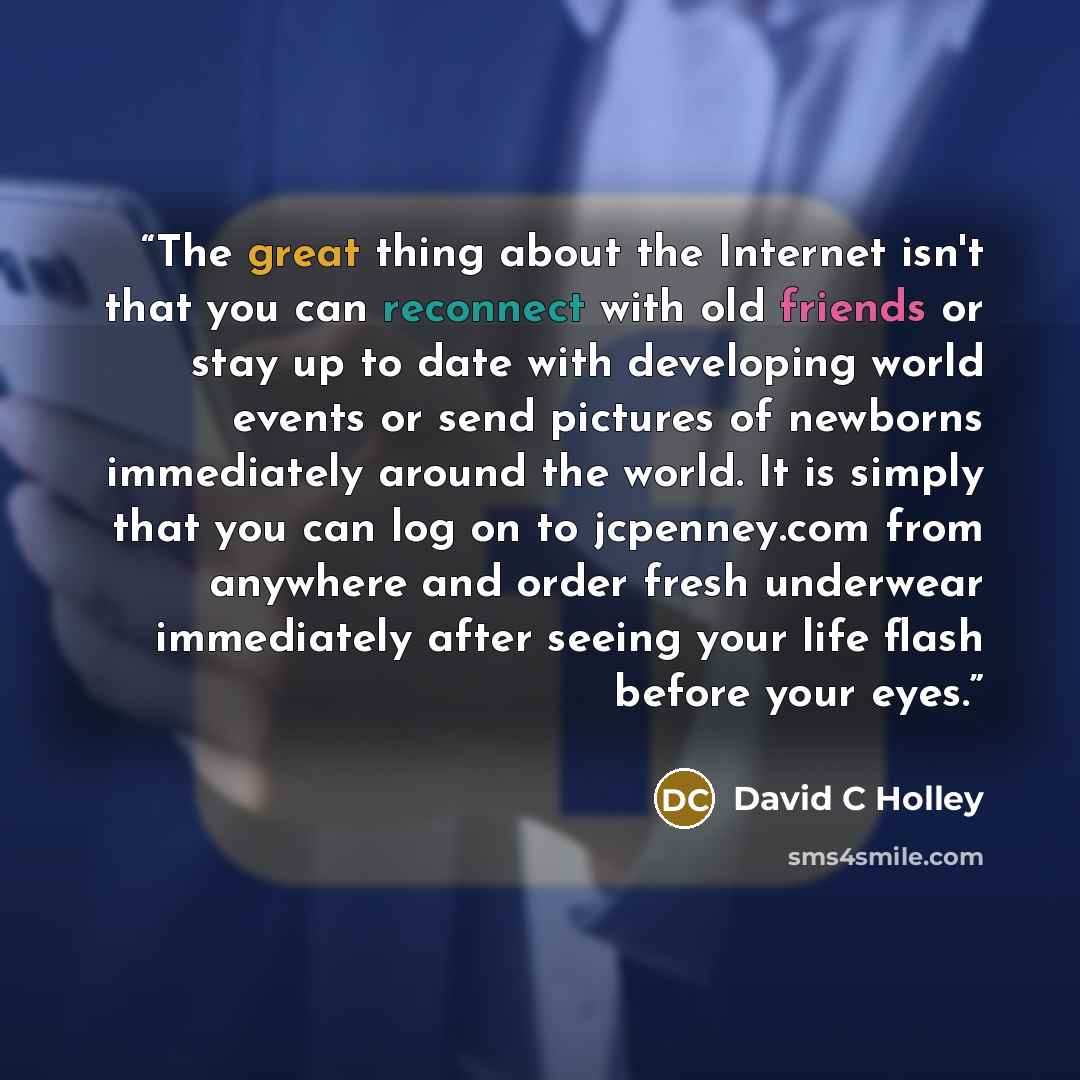 “The great thing about the Internet isn't that you can reconnect with old friends or stay up to date with developing world events or send pictures of newborns immediately around the world. It is simply that you can log on to jcpenney.com from anywhere and order fresh underwear immediately after…” quote by David C Holley