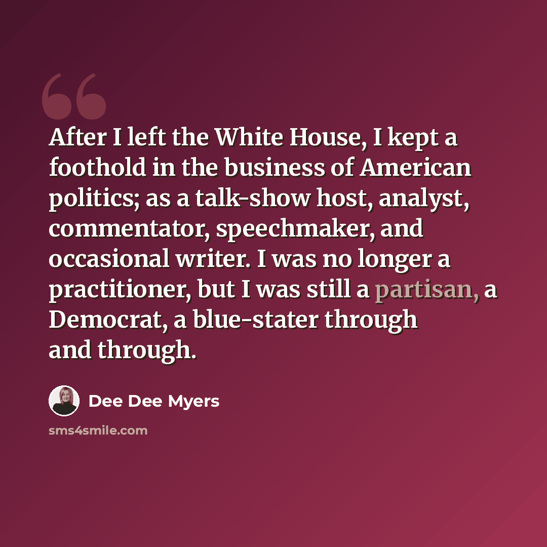 “After I left the White House, I kept a foothold in the business of American politics; as a talk-show host, analyst, commentator, speechmaker, and occasional writer. I was no longer a practitioner, but I was still a partisan, a Democrat, a blue-stater through and through.” quote by Dee Dee Myers