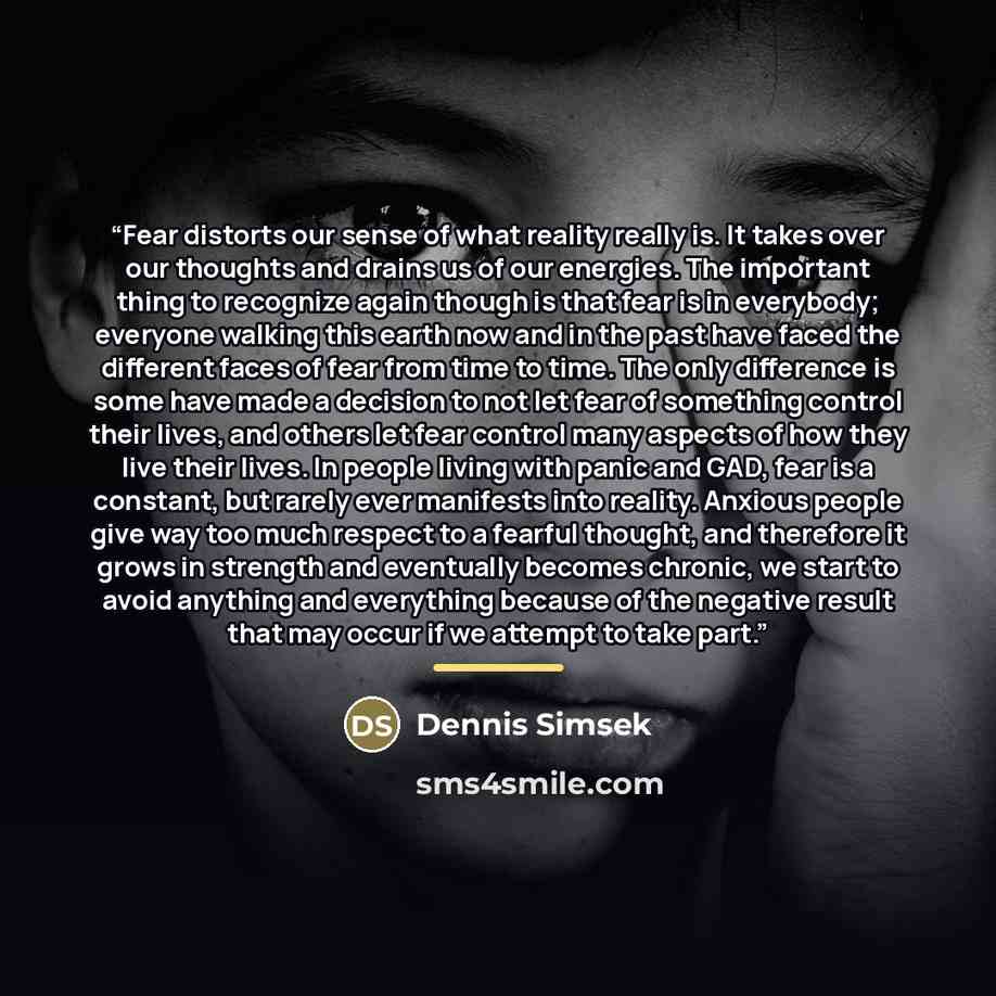 “Fear distorts our sense of what reality really is. It takes over our thoughts and drains us of our energies. The important thing to recognize again though is that fear is in everybody; everyone walking this earth now and in the past have faced the different faces of fear from time to time. The…” quote by Dennis Simsek
