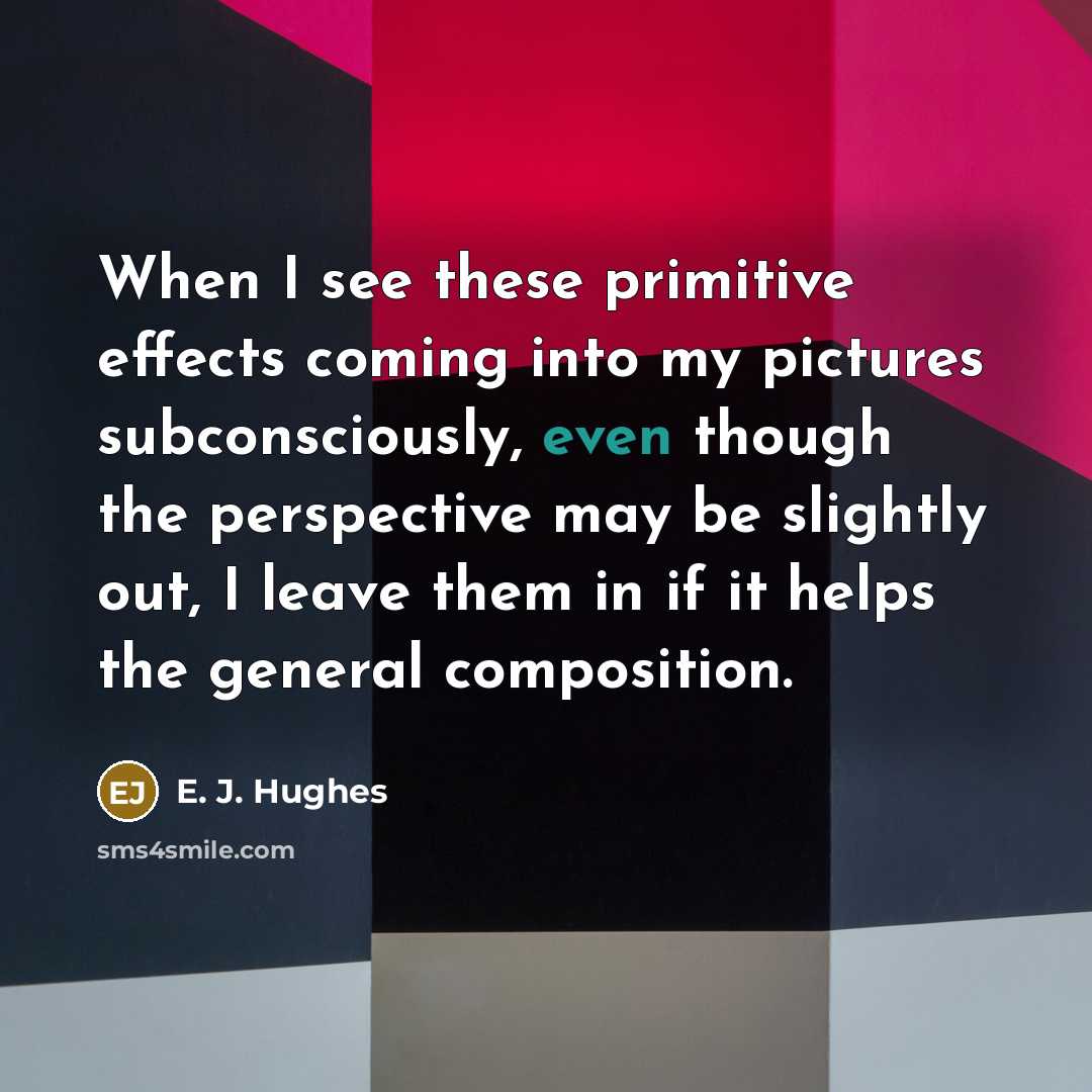 “When I see these primitive effects coming into my pictures subconsciously, even though the perspective may be slightly out, I leave them in if it helps the general composition.” quote by E. J. Hughes