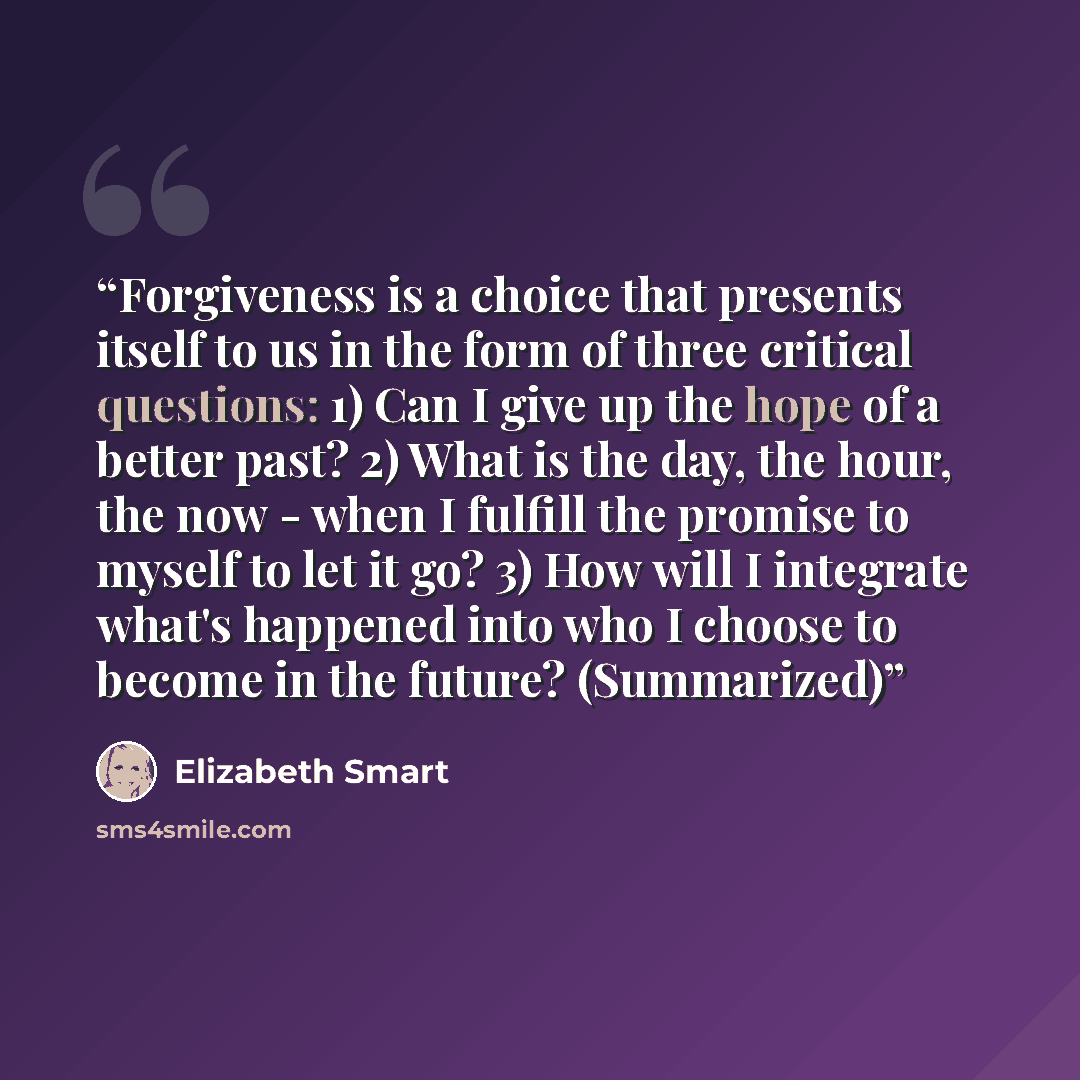 “Forgiveness is a choice that presents itself to us in the form of three critical questions: 1) Can I give up the hope of a better past? 2) What is the day, the hour, the now - when I fulfill the promise to myself to let it go? 3) How will I integrate what's happened into who I choose to become in…” quote by Elizabeth Smart