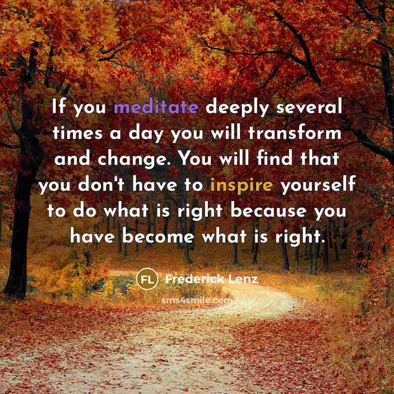“If you meditate deeply several times a day you will transform and change. You will find that you don't have to inspire yourself to do what is right because you have become what is right.” quote by Frederick Lenz