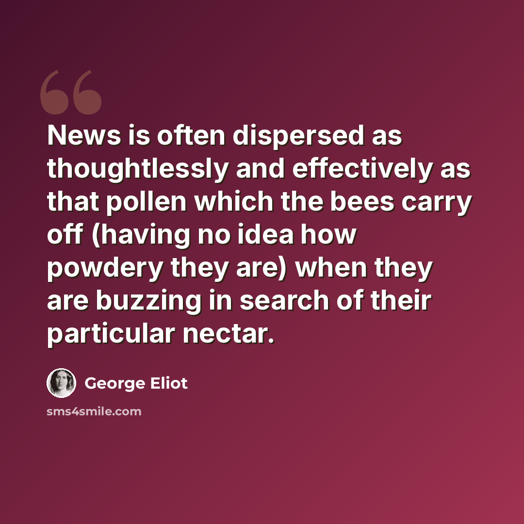 “News is often dispersed as thoughtlessly and effectively as that pollen which the bees carry off (having no idea how powdery they are) when they are buzzing in search of their particular nectar.” quote by George Eliot