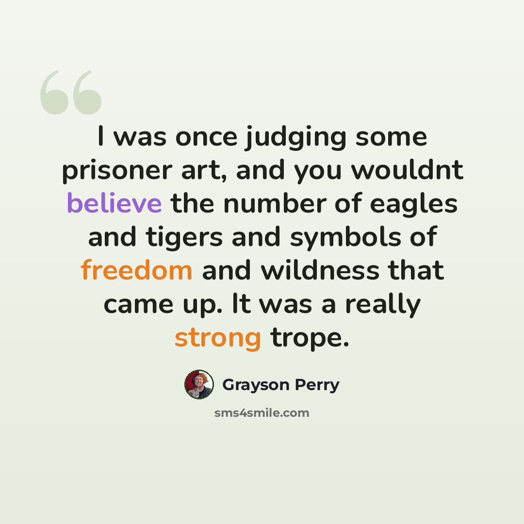 “I was once judging some prisoner art, and you wouldnt believe the number of eagles and tigers and symbols of freedom and wildness that came up. It was a really strong trope.” quote by Grayson Perry