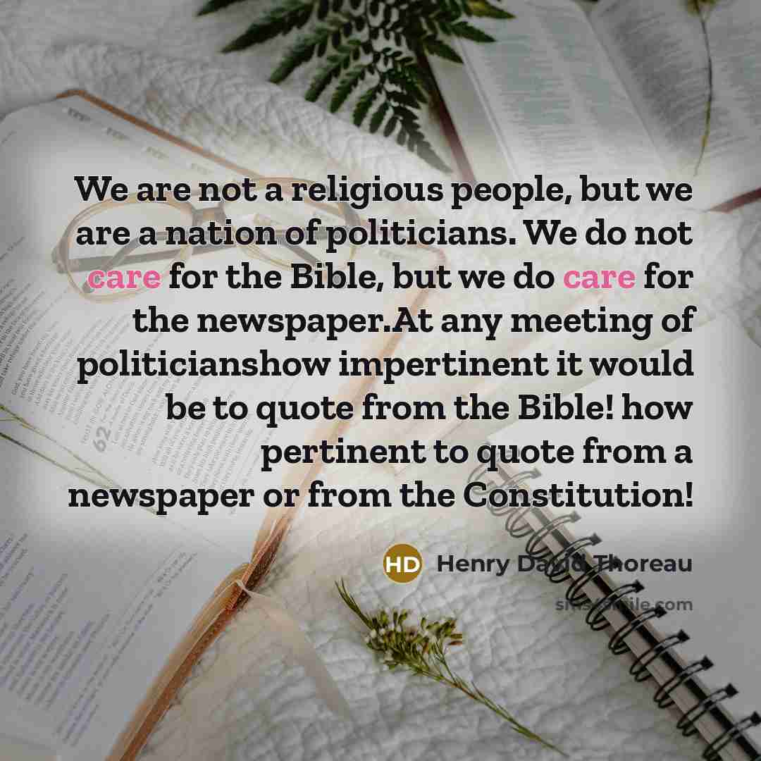 “We are not a religious people, but we are a nation of politicians. We do not care for the Bible, but we do care for the newspaper.At any meeting of politicianshow impertinent it would be to quote from the Bible! how pertinent to quote from a newspaper or from the Constitution!” quote by Henry David Thoreau