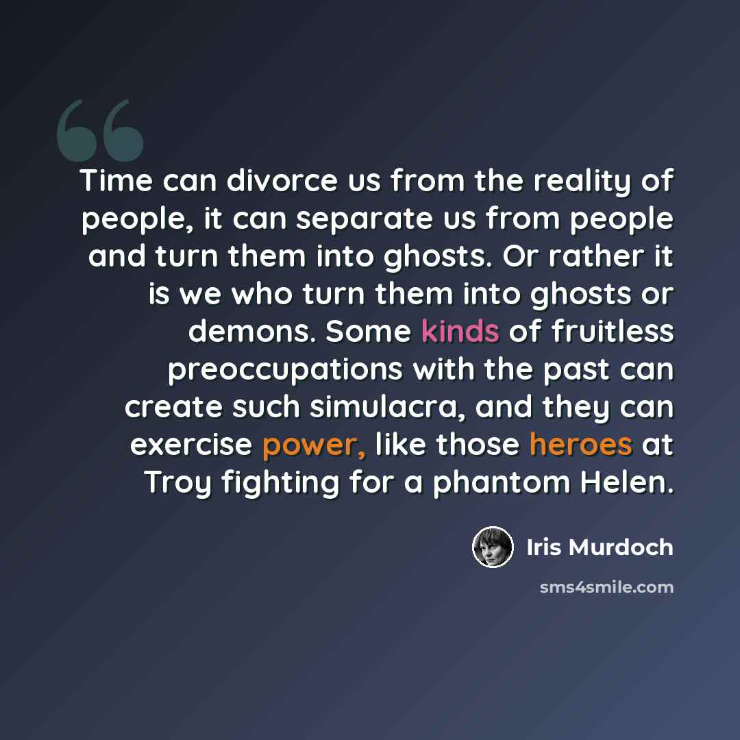 “Time can divorce us from the reality of people, it can separate us from people and turn them into ghosts. Or rather it is we who turn them into ghosts or demons. Some kinds of fruitless preoccupations with the past can create such simulacra, and they can exercise power, like those heroes at Troy…” quote by Iris Murdoch