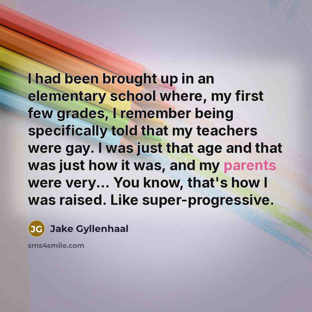 “I had been brought up in an elementary school where, my first few grades, I remember being specifically told that my teachers were gay. I was just that age and that was just how it was, and my parents were very... You know, that's how I was raised. Like super-progressive.” quote by Jake Gyllenhaal
